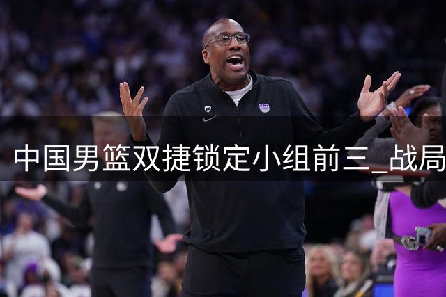 中国男篮双捷锁定小组前三 战局主动权在握