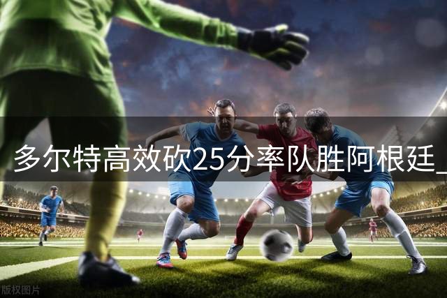 多尔特高效砍25分率队胜阿根廷 三分9中4表现抢眼